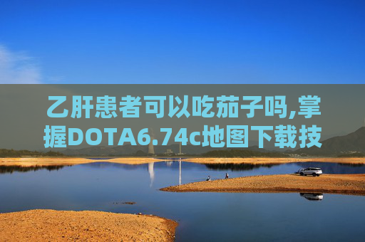 乙肝患者可以吃茄子吗,掌握DOTA6.74c地图下载技巧，提升你的游戏水平