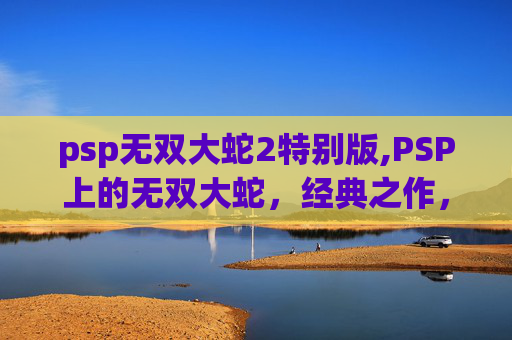 psp无双大蛇2特别版,PSP上的无双大蛇，经典之作，不容错过的游戏体验