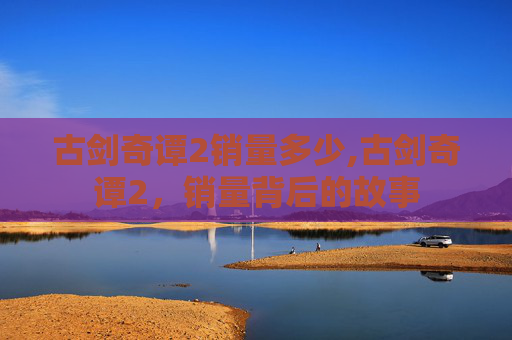 古剑奇谭2销量多少,古剑奇谭2,销量背后的故事 古剑奇谭2销量多少,古剑奇谭2,销量背后的故事