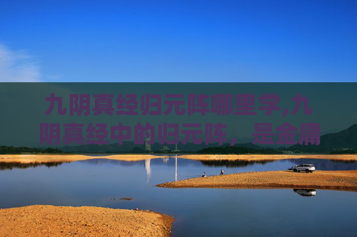 九阴真经归元阵哪里学,九阴真经中的归元阵,是金庸武侠小说中倚天屠龙记中张无忌所创的一门高级武学。这门武学以归元二字为名,意指其招式能够将对手的力量、内力、心神等一切精微之力全部吸收,从而发挥出强大的攻击力和防御力 九阴真经归元阵哪里学,九阴真经中的归元阵,是金庸武侠小说中倚天屠龙记中张无忌所创的一门高级武学。这门武学以归元二字为名,意指其招式能够将对手的力量、内力、心神等一切精微之力全部吸收,从而发挥出强大的攻击力和防御力
