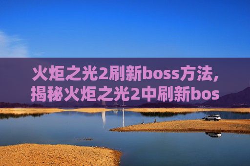 火炬之光2刷新boss方法,揭秘火炬之光2中刷新boss的奥秘
