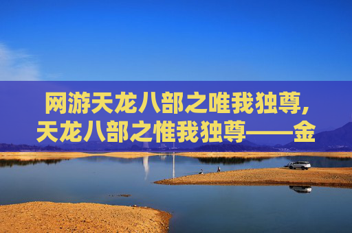 网游天龙八部之唯我独尊,天龙八部之惟我独尊——金庸笔下的江湖传奇 网游天龙八部之唯我独尊,天龙八部之惟我独尊——金庸笔下的江湖传奇