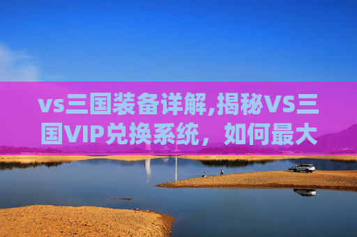 vs三国装备详解,揭秘VS三国VIP兑换系统，如何最大化您的游戏体验？
