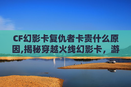 CF幻影卡复仇者卡贵什么原因,揭秘穿越火线幻影卡，游戏内的神秘宝藏