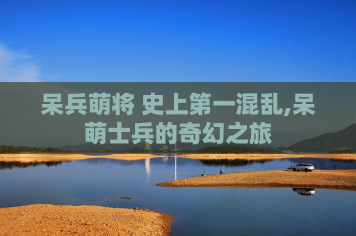呆兵萌将 史上第一混乱,呆萌士兵的奇幻之旅