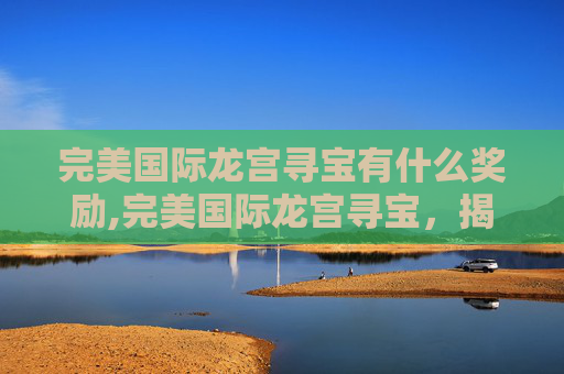 完美国际龙宫寻宝有什么奖励,完美国际龙宫寻宝，揭秘古老传说与现代探险的完美结合