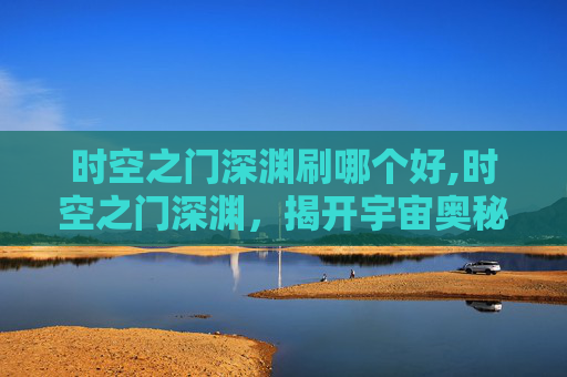 时空之门深渊刷哪个好,时空之门深渊，揭开宇宙奥秘的神秘面纱