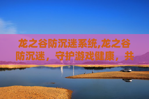 龙之谷防沉迷系统,龙之谷防沉迷，守护游戏健康，共筑美好未来