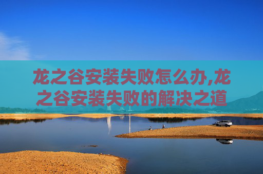 龙之谷安装失败怎么办,龙之谷安装失败的解决之道