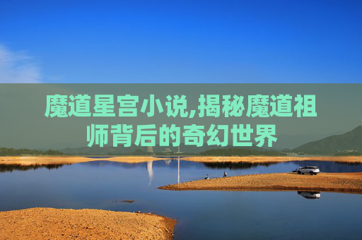 魔道星宫小说,揭秘魔道祖师背后的奇幻世界