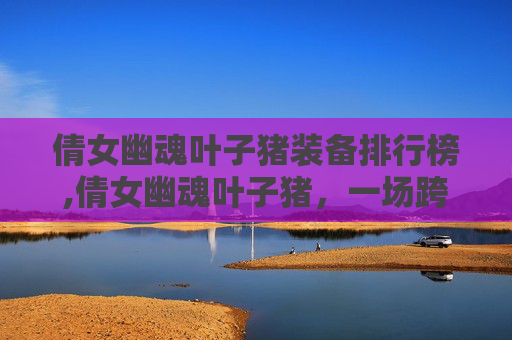 倩女幽魂叶子猪装备排行榜,倩女幽魂叶子猪,一场跨越时空的奇幻之旅 倩女幽魂叶子猪装备排行榜,倩女幽魂叶子猪,一场跨越时空的奇幻之旅