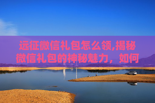远征微信礼包怎么领,揭秘微信礼包的神秘魅力，如何获取并最大化其价值？