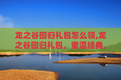 龙之谷回归礼包怎么领,龙之谷回归礼包，重温经典，重燃激情