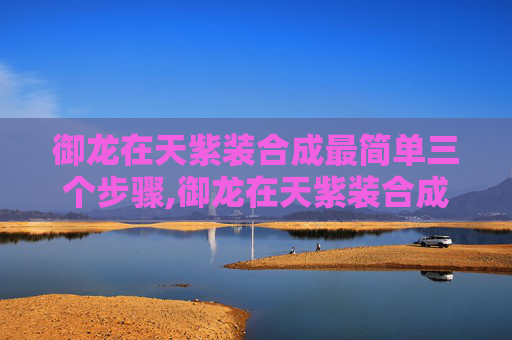 御龙在天紫装合成最简单三个步骤,御龙在天紫装合成攻略，揭秘游戏中的高级装备获取之路