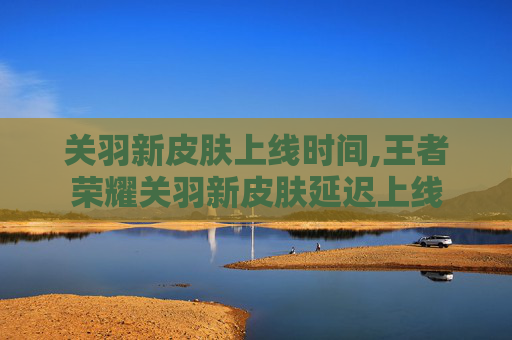 关羽新皮肤上线时间,王者荣耀关羽新皮肤延迟上线