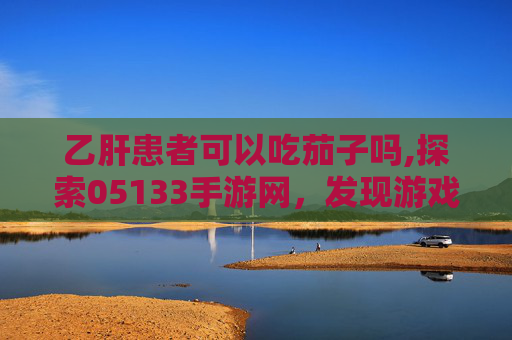 乙肝患者可以吃茄子吗,探索05133手游网，发现游戏世界的无限可能