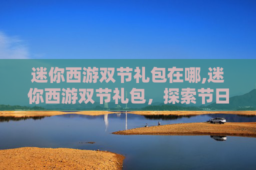 迷你西游双节礼包在哪,迷你西游双节礼包，探索节日惊喜，享受双倍乐趣