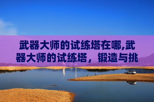 武器大师的试练塔在哪,武器大师的试练塔,锻造与挑战 武器大师的试练塔在哪,武器大师的试练塔,锻造与挑战