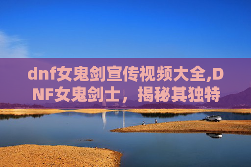 dnf女鬼剑宣传视频大全,DNF女鬼剑士，揭秘其独特魅力与战斗技巧