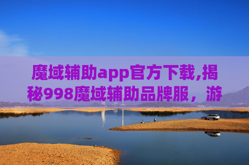 魔域辅助app官方下载,揭秘998魔域辅助品牌服，游戏界的隐形冠军