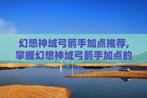 幻想神域弓箭手加点推荐,掌握幻想神域弓箭手加点的艺术