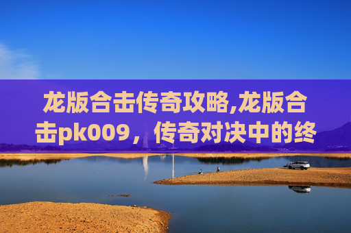 龙版合击传奇攻略,龙版合击pk009，传奇对决中的终极技巧与策略