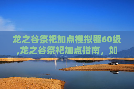 龙之谷祭祀加点模拟器60级,龙之谷祭祀加点指南，如何最大化你的祭坛输出