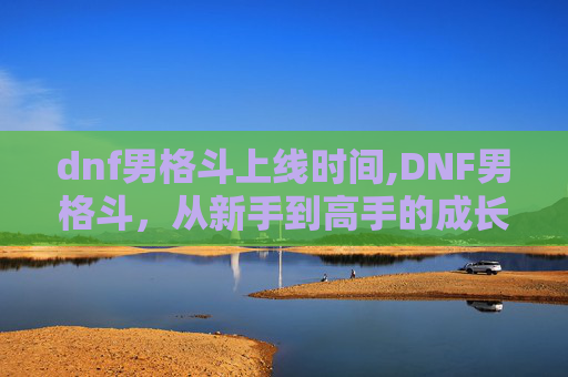 dnf男格斗上线时间,DNF男格斗，从新手到高手的成长之路