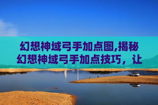 幻想神域弓手加点图,揭秘幻想神域弓手加点技巧，让你在战斗中所向披靡！
