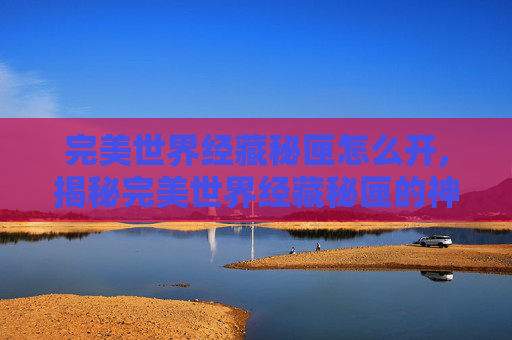 完美世界经藏秘匣怎么开,揭秘完美世界经藏秘匣的神秘面纱 完美世界经藏秘匣怎么开,揭秘完美世界经藏秘匣的神秘面纱