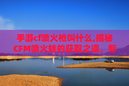 手游cf喷火枪叫什么,揭秘CFM喷火娃的获取之道，新手必知攻略