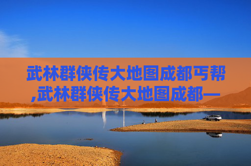 武林群侠传大地图成都丐帮,武林群侠传大地图成都——探索古蜀文明的神秘之旅