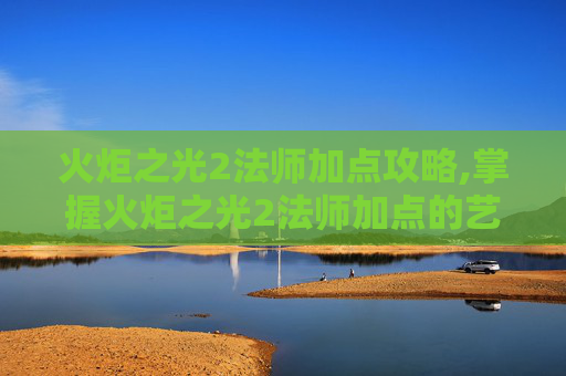 火炬之光2法师加点攻略,掌握火炬之光2法师加点的艺术