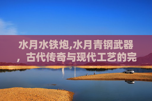水月水铁炮,水月青钢武器，古代传奇与现代工艺的完美结合