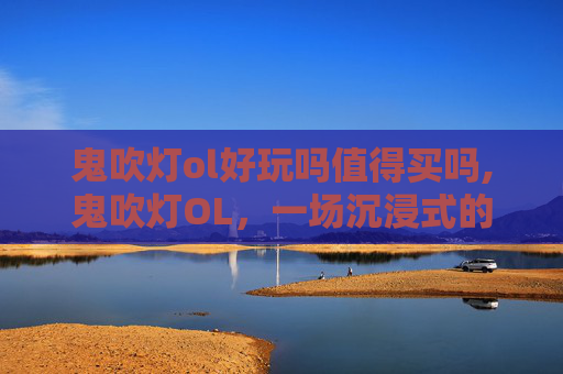 鬼吹灯ol好玩吗值得买吗,鬼吹灯OL,一场沉浸式的探险之旅 鬼吹灯ol好玩吗值得买吗,鬼吹灯OL,一场沉浸式的探险之旅