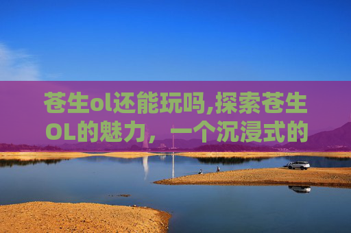 苍生ol还能玩吗,探索苍生OL的魅力，一个沉浸式的虚拟世界体验