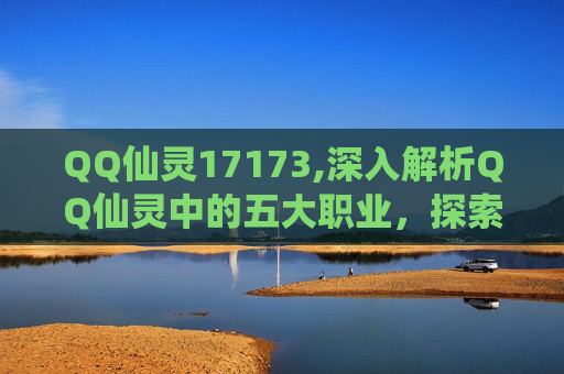 QQ仙灵17173,深入解析QQ仙灵中的五大职业，探索各自的独特魅力与战斗风格