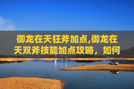 御龙在天狂斧加点,御龙在天双斧技能加点攻略，如何最大化你的战斗力？