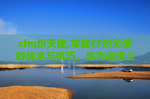 cfm炽天使,掌握CF炽天使的战术与技巧，成为战场上的不败王者