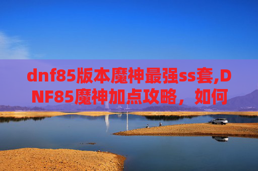 dnf85版本魔神最强ss套,DNF85魔神加点攻略,如何打造最强输出