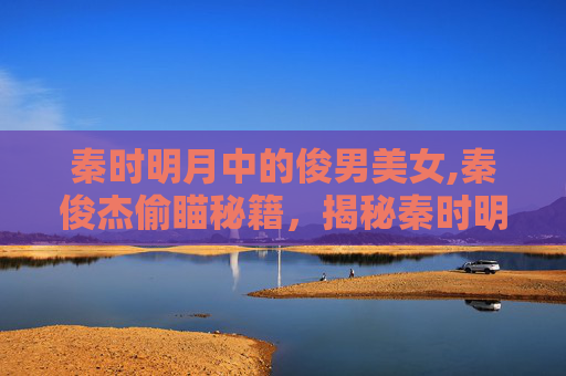 秦时明月中的俊男美女,秦俊杰偷瞄秘籍，揭秘秦时明月中的不为人知的浪漫故事