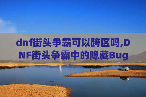 dnf街头争霸可以跨区吗,DNF街头争霸中的隐藏Bug，如何利用它来获得优势？