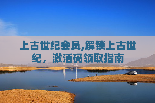 上古世纪会员,解锁上古世纪,激活码领取指南 上古世纪会员,解锁上古世纪,激活码领取指南