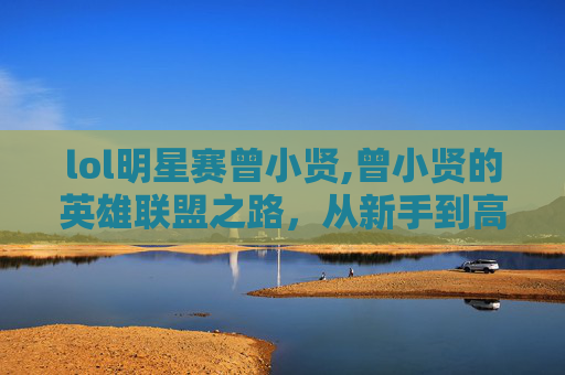 lol明星赛曾小贤,曾小贤的英雄联盟之路,从新手到高手的成长历程 lol明星赛曾小贤,曾小贤的英雄联盟之路,从新手到高手的成长历程