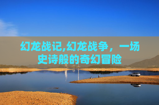 幻龙战记,幻龙战争,一场史诗般的奇幻冒险 幻龙战记,幻龙战争,一场史诗般的奇幻冒险