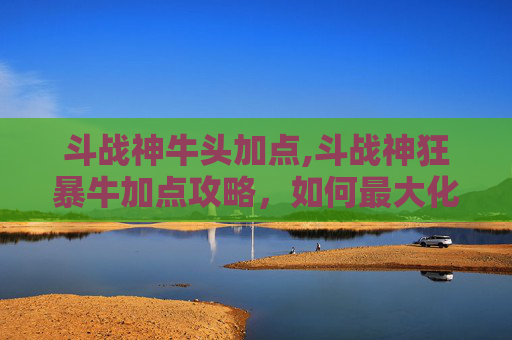 斗战神牛头加点,斗战神狂暴牛加点攻略，如何最大化提升战斗效能