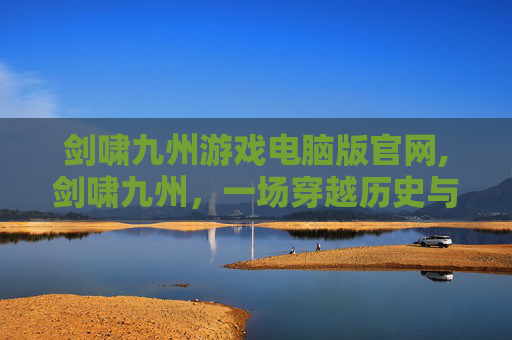 剑啸九州游戏电脑版官网,剑啸九州，一场穿越历史与武侠的奇妙之旅