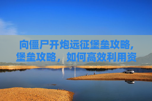 向僵尸开炮远征堡垒攻略,堡垒攻略，如何高效利用资源，提升战斗效率