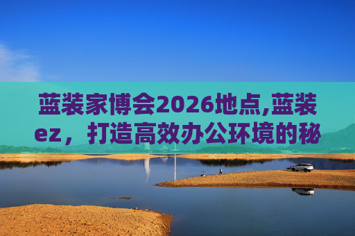 蓝装家博会2026地点,蓝装ez，打造高效办公环境的秘密武器