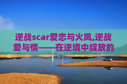 逆战scar爱恋与火凤,逆战爱与情——在逆境中绽放的爱之花
